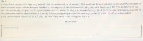 Câu 5
Tôi thép là phương pháp nhiệt luyện nung thép đến nhiệt độ cao hơn nhiệt độ tới hạn (Ac1) để làm xuất hiện Austenit, giữ nhiệt rồi làm nguội nhanh đế biến nó
thành Mactenxit hay các tổ chức không ổn định khác có độ cứng cao. Đế tôi một con dao thép nǎng 1 kg người thợ rèn nung đến nhiệt độ 1000^circ C rồi thả
vào chậu nhôm nặng 2,5 kg có chứa 10 kg nước ở nhiệt độ 20^circ C Khi có cân bằng nhiệt thì nhiệt độ trong chậu là 27^circ C Do phần nước tiếp xúc trực tiếp với
dao bị hoá hơi nên khối lượng nước còn lại là 9,95 kg. Cho nhiệt dung riêng của nước là 4200(J/kgcdot K) của thép là 460J/(kg.K) của nhôm là 880
(J/kg K)nhiệt hoá hơi của nước là 2,3.10^6J/kg Tính nhiệt lượng đã toả ra môi trường theo đơn vị J.
Nhập đáp án
Páp án
square