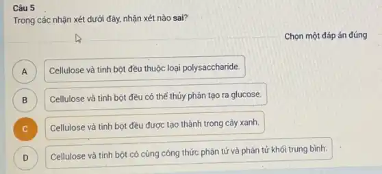 Câu 5
Trong các nhận xét dưới đây, nhận xét nào sai?
Chọn một đáp án đúng
A )
Cellulose và tinh bột đều thuộc loại polysaccharide.
B )
Cellulose và tinh bột đều có thể thủy phân tạo ra glucose.
Cellulose và tinh bột đều được tạo thành trong cây xanh.
D )
Cellulose và tinh bột có cùng công thức phân tử và phân tử khối trung bình.