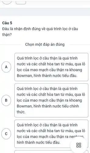 Câu 5
Đâu là nhận định đúng về quá trình lọc ở cầu
thận?
Chọn một đáp án đúng
Quá trình lọc ở cầu thận là quá trình
A )
nước và các chất hòa tan từ máu, qua lỗ
lọc của mao mạch cầu thận ra khoang
Bowman , hình thành nước tiểu đầu.
Quá trình lọc ở cầu thận là quá trình
B
nước và các chất hòa tan từ máu, qua lỗ
lọc của mao mach cầu thân ra khoang
Bowman , hình thành nước tiểu chính
thức.
C
Quá trình lọc ở cầu thận là quá trình
nước và các chất hòa tan từ máu, qua lỗ
lọc của mao mạch cầu thận ra nenhunn.
hình thành nước tiểu đầu.