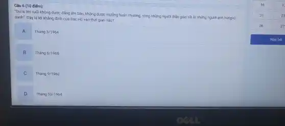 Câu 6 (10 điếm):
"Dù là tên tuối không được đǎng lên báo, không được thưởng huân chương, song những người thầy giáo tốt là những người anh hùngvô
danh". Đây là lời khẳng định của Bác Hồ vào thời gian nào?
A
Thacute (a)ng3/1964
B
Thacute (a)ng6/1966
Tháng 9/1960
D
Tháng 10/1964