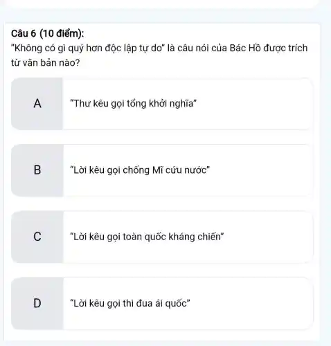 Câu 6 (10 điểm):
"Không có gì quý hơn độc lập tư do" là câu nói của Bác Hồ được trích
từ vǎn bản nào?
A
"Thư kêu gọi tổng khởi nghĩa"
B
3 "Lời kêu gọi chống Mĩ cứu nước"
C
"Lời kêu gọi toàn quốc kháng chiến"
D
"Lời kêu gọi thi đua ái quốc"