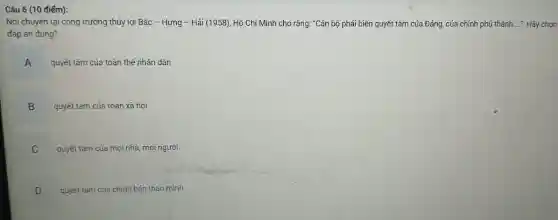 Câu 6 (10 điểm):
Nói chuyện tại công trường thủy lợi Bắc - Hưng - Hải (1958), Hồ Chí Minh cho rằng: "Cán bộ phải biến quyết tâm của Đảng, của chính phủ thành ..... Hãy chon
đáp án đúng?
A .
quyết tâm của toàn thể nhân dân
B
.
quyết tâm của toàn xã hội
C
quyết tâm của mọi nhà, mọi người
D
v
quyết tám của chính bản thân mình