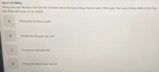 Câu 6 (10 điếm):
Phong trào nào đã được Chủ tịch Hồ Chí Minh chính thức phát động nhân kỷ niệm 1000 ngày Toàn quốc kháng chiến chống thực
dân Pháp xâm lược (11/6/1948)
A
Phong trào thi đua ái quốc
B
Phong trào tǎng gia sản xuất
C
Phong trào diệt giặc dốt
D
Phong trào lập hữ gạo cứu đói