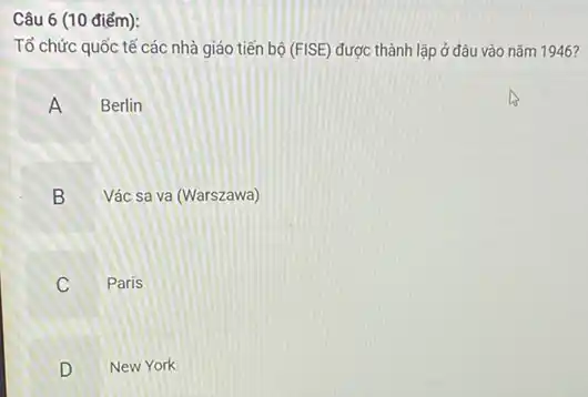 Câu 6 (10 điểm):
Tổ chức quốc tế các nhà giáo tiến bộ (Fvert SE) được thành lập ở đâu vào nǎm 1946?
A Berlin
B Vác sa va (Warszawa)
Paris
B
v
D New York