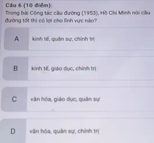 Câu 6 (10 điểm):
Trong bài Công tác cầu đường (1953), Hồ Chí Minh nói cầu
đường tốt thì có lợi cho lĩnh vực nào?
A
kinh tế, quân sự , chính trị
B
kinh tế, giáo dục chính trị
C
vǎn hóa, giáo dục quân sự
D
vǎn hóa, quân sự chính trị