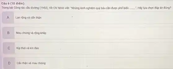 Câu 6 (10 điếm):
Trong bài Công tác cầu đường (1953), Hồ Chí Minh viết: "Những kinh nghiệm quý báu cần được phổ biến __ . Hãy lựa chọn đáp án đúng?
A
Lan rộng và cẩn thận
B
Mau chóng và rộng kháp
C
Kịp thời và kín đáo
D
Cấn thận và mau chóng