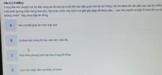 Câu 6 (10 điểm):
Trong Bài nói chuyện với bộ đội, công an và cán bộ trước khi vào tiếp quản thủ đô (9/1954) Hồ Chí Minh đã cǎn dặn các cán bộ chiến
xuôi phải gương mẫu trong mọi việc, tùy hoàn cảnh của mình mà gần gũi, giúp đỡ nhân dân __ sao cho người ta thấy rõ mình là conng
kháng chiến". Hãy chọn đáp án đủng
A
Vào Hả Nội phải ǎn mặc thật đẹp
B
Gương mâu trong lời nói, việc làm, thái độ,
C
Phải theo phong cách tây hóa trong lối sống.
D
Làm cho nhân dân sợ minh, nế mình