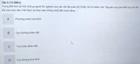 Câu 6 (10 điểm):
Trong Bài Nói tại Hội những người Ấn nghiên cứu các vấn đề quốc tế (1958)Hồ Chí Minh viết:"Nguyện vọng tha thiết và ý chí sắt
đá của toàn dân Việt Nam là thực hiện thống nhất đất nước bằng ..."
A
Phương pháp hoà bình
B
Con đường đoàn kết
C
Tinh thần đoàn kết
D
Con đường hoà bình