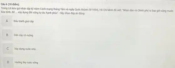 Câu 6 (10 điểm):
Trong Lời kêu gọi nhân dịp kỷ niệm Cách mạng tháng Tám và ngày Quốc khánh (9/1954) Hồ Chí Minh đã viết: "Nhân dân và Chính phủ ta bao giờ cũng muốn
hòa bình, đế __ xây dựng đời sống tự do, hạnh phúc . Hãy chọn đáp án đúng
Đấu tranh giai cấp
A n
B B Dân cày có ruộng
C Xây dựng nước nhà
C
D Hưởng thụ cuộc sống