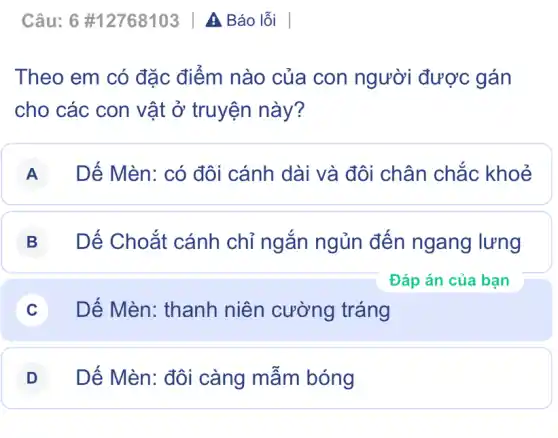 Câu: 6 #12768103 | A Báo lỗi
Theo em có đặc điểm nào của con người được gán
cho các con vật ở truyện này?
A Dế Mèn: có đôi cánh dài và đôi chân chắc khoẻ
B Dế Choắt cánh chỉ ngắn ngủn đến ngang lưng
C Dế Mèn: thanh niên cường tráng
D Dế Mèn: đôi càng mẫm bóng