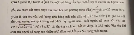 Câu 6 [696345]: Độ xa d(m) mà một quả bóng bầu dục có thể bay từ khi rời tay người ném
đến khi chạm đất được được mô hình hóa bởi phương trình d(alpha )=(v^2)/(10)sinalpha +20 trong đó v
(m/s) là vận tốc của quả bóng tính bằng mét trên giây và alpha (0leqslant alpha leqslant 90^circ ) là góc so với
phương ngang mà quả bóng rời khỏi tay người ném. Biết người đó ném với vận tốc
y=4sqrt (cos2alpha +k)(m/s)(kin R) và khoảng cách xa nhất đo được là 22.3 mét. Vận tốc khi
ném của người đó bằng bao nhiêu m/s ? (làm tròn kết quả đến hàng phần trǎm).