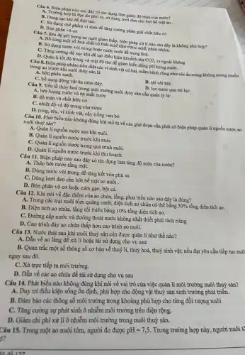 Câu 6. Biện pháp nào sau đây có tác dụng làm giảm độ màu của nước?
A. Trường hợp bị đục do phù sa, sử dụng lưới đen che bớt bề mặt ao .
B. Dùng sục khí để diệt tảo.
C. Sử dụng chế phẩm vi sinh để tǎng cường phân giải chất hữu cơ.
D. Bón phân vô cơ.
Câu 7. Khi độ pH trọng ao nuôi giảm thấp, biện pháp xử lí nào sau đây là không phù hợp?
A. Bố sung một số hoá chất có tính acid như citric acid, phèn nhôm.
B. Sử dụng nước vôi trong hoặc nước soda đề trung hoà.
C. Tǎng cường độ sục khí để tạo điều kiện khuếch tán CO2, ra ngoài không
D. Quản lí tốt độ trong và mật độ tảo để giảm biến động pH trong nướC.
Câu 8. Biện pháp nhằm tiêu diệt các vi sinh vật có hại, mầm bệnh cũng như các ấu trùng không mong muốn
trong ao trước khi nuôi thủy sản là
A. bón phân xanh.
B. rai vôi bột.
C. bổ sung động vật ǎn mùn đáy.
D. lọc nước qua túi lọC.
Câu 9. Yếu tố thủy hoá trong môi trường nuôi thủy sản cần quản lý là:
A. lưu lượng nước và áp suất nước
B. độ mặn và chất hữu cơ.
C. nhiệt độ và độ trong của nước
D. rong, rêu, vi sinh vật, cây trồng ven bờ
Câu 10. Phát biểu nào không đúng khi mô tả về các giai đoạn cần phải có biện pháp quản lí nguồn nước ao
nuôi thuỷ sản?
A. Quản lí nguồn nước sau khi nuôi.
B. Quản lí nguồn nước trước khi nuôi.
C. Quản lí nguồn nước trong quá trình nuôi.
D. Quản lí nguồn nước trước khi thu hoạch.
Câu 11. Biện pháp nào sau đây có tác dụng làm tǎng độ màu của nước?
A. Tháo bớt nước tầng mặt.
B. Dùng nước vôi trong để tǎng kết vón phù sa.
C. Dùng lưới đen che bớt bề mặt ao nuôi
D. Bón phân vô cơ hoặc cám gạo,bột cá.
Câu 12. Khi nói về đặc điểm của ao chứa, lắng, phát biểu nào sau đây là đúng?
A. Trong các trại nuôi tôm quảng canh, diện tích ao chứa có thể bằng
50%  tổng diện tích ao.
B. Diện tích ao chứa, lắng tối thiểu bằng 10%  tổng diện tích ao.
C. Đường cấp nước và đường thoát nước không nhất thiết phải tách riêng
D. Cao trình đáy ao chứa thấp hơn cao trình ao nuôi.
Câu 13. Nước thải sau khi nuôi thuỷ sản cần được quản lí như thế nào?
A. Dẫn về ao lắng đề xử lí hoặc tái sử dụng cho vụ sau.
B. Quan trắc một số thông số cơ bản về thuỷ lí, thuỷ hoá, thuỷ sinh vật;nếu đạt yêu cầu tiếp tục nuô
ngay sau đó.
C. Xá trực tiếp ra môi trường.
D. Dẫn về các ao chứa để tái sử dụng cho vụ sau
Câu 14. Phát biểu nào không đúng khi nói về vai trò của việc quản lí môi trường nuôi thuỷ sản?
A. Duy trì điều kiện sống ổn định, phù hợp cho động vật thuỷ sản sinh trường phát triển.
B. Đảm bảo các thông số môi trường trong khoảng phù hợp cho từng đối tượng nuôi
C. Tǎng cường sự phát sinh ô nhiễm môi trường trên diện rộng.
D. Giảm chi phí xử lí ô nhiễm môi trường trong nuôi thuỷ sản.
Câu 15. Trong một ao nuôi tôm, người đo được
pH=7,5
Trong trường hợp này , người nuôi tệ
i?