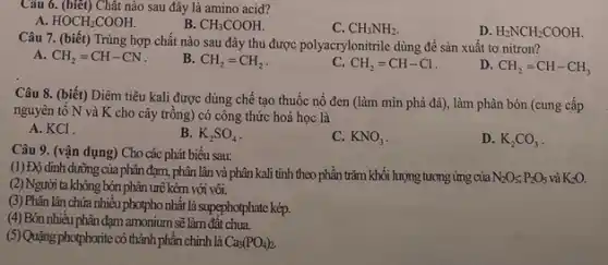 Câu 6. (biết) Chât nào sau đây là amino acid?
A HOCH_(2)COOH.
B. CH_(3)COOH.
C. CH_(3)NH_(2).
D. H_(2)NCH_(2)COOH
Câu 7. (biết) Trùng hợp chất nào sau đây thu được polyacrylonitrile dùng để sản xuất tơ nitron?
A. CH_(2)=CH-CN
B. CH_(2)=CH_(2)
CH_(2)=CH-Cl
D CH_(2)=CH-CH_(3)
Câu 8. (biết) Diêm tiêu kali được dùng chế tạo thuốc nổ đen (làm mìn phá đá), làm phân bón (cung cấp
nguyên tố N và K cho cây trồng)có công thức hoá học là
A. KCl.
B. K_(2)SO_(4)
C. KNO_(3)
D. K_(2)CO_(3)
Câu 9. (vận dụng)Cho các phát biểu sau:
(1) Độ dinh dưỡng của phân đạm, phân lân và phân kali tính theo phần trǎm khối lượng tương ứng của N_(2)O_(5);P_(2)O_(5) và K_(2)O.
(2) Người ta không bón phân urê kèm với vôi.
(3) Phân lân chứa nhiêu photpho nhất là supephotphate kép.
(4) Bón nhiều phân đạm amonium sẽ làm đất chua.
(5) Quặng photphorite có thành phần chính là
Ca_(3)(PO_(4))_(2).