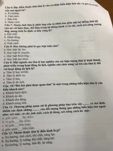 Câu 6: Đặc điểm thuộc tính tâm lý của cá nhân biểu hiện bản sắc và giá trị xã hội
của con người là?
a. Xu hướng.
b. Tính cách.
c. Bản tính.
d. Nhân cách.
Câu 7: Thuộc tính tâm lý phức hợp của cá nhân bao gồm một hệ thống thái độ
của nó với hiện thực, thể hiện trong hệ thống hành vi cử chỉ, cách nói nǎng tương
ứng, mang tính ổn định và bền vững là?
a. Khí chất.
b. Hành động.
c. Xu hướng.
d. Tính cách.
Câu 8: Đâu không phải là quy luật tình cảm?
a. Quy luật lây lan.
b. Quy luật di chuyển.
c. Quy luật thích ứng.
d. Quy luật lựa chọn.
Câu 9: Một ngành của tâm lý học nghiên cứu các hiện tượng tâm lý hình thành,
phát triển trong hoạt động du lịch, nghiên cứu chức nǎng vai trò của tâm lý đối
với hoạt động du lịch là?
a. Tâm lý học xã hội.
b. Tâm lý dịch vụ.
c. Tâm lý học.
d. Tâm lý du lịch.
Câu 10:*Đòi hỏi phải được quan tâm"là một trong những biểu hiện tâm lý của
kiểu khách nào?
a. Khách hách dịch.
b. Khách do dự.
c. Khách chủ động.
d. Khách nóng tính.
Câu 11: Phương pháp quan sát là phương pháp dựa trên việc
__ có chủ định,
nhằm xác định những __
của đối tượng thông qua những biểu hiện bên ngoài
như: nét mặt, cử chỉ, ánh mắt, cách đi đứng, nói nǎng cách ǎn mặc.
a. giác quan __ đặc điểm.
b. tri giác __ đǎc điểm.
c. tri giác __ biểu hiện.
d. giác quan __ biểu hiện.
Câu 12: Nhóm thuộc tâm lý điển hình là gì?
a. Xu hướng, tính cách, khí chất, nǎng lực.
b. Xu hướng, lý tưởng, khí chất, nǎng lực.
c. Xu hướng, lý tưởng, thái độ, tài nǎng.