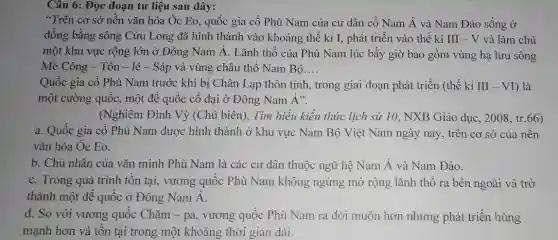 Câu 6: Đọc đoạn tư liệu sau đây:
"Trên cơ sở nền vǎn hóa Óc Eo.quốc gia cổ Phù Nam của cư dân cổ Nam Á và Nam Đảo sống ở
đồng bằng sông Cửu Long đã hình thành vào khoảng thế kỉ I, phát triển vào thế kỉ III -V và làm chủ
một khu vực rộng lớn ở Đông Nam Á. Lãnh thổ của Phù Nam lúc bấy giờ bao gồm vùng hạ lưu sông
Mê Công - Tôn -lê - Sáp và vùng châu thổ Nam Bộ __
Quốc gia cổ Phù Nam trước khi bị Chân Lạp thôn tính.trong giai đoạn phát triển (thế kỉ III-VI ) là
một cường quốc, một đế quốc cổ đại ở Đông Nam Á".
(Nghiêm Đình Vỳ (Chủ biên), Tìm hiểu kiến thức lịch sử 10, NXB Giáo dục , 2008, tr.66)
a. Quốc gia cổ Phù Nam được hình thành ở khu vực Nam Bộ Việt Nam ngày nay, trên cơ sở của nền
vǎn hóa Óc Eo.
b. Chủ nhân của vǎn minh Phù Nam là các cư dân thuộc ngữ hệ Nam Á và Nam Đảo.
c. Trong quá trình tồn tại, vương quốc Phù Nam không ngừng mở rộng lãnh thổ ra bên ngoài và trở
thành một đế quốc ở Đông Nam Á.
d. So với vương quốc Chǎm - pa.vương quốc Phù Nam ra đời muộn hơn nhưng phát triển hùng
manh hơn và tồn tại trong một khoảng thời gian dài.