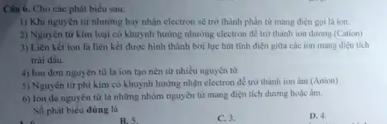 Câu 6. Cho các phát biểu sau:
1) Khi nguyên tử nhường hay nhận electron sẽ trở thành phần tử mang điện gọi là ion.
2) Nguyên tử kim loại có khuynh hướng nhường electron để trở thành ion dương (Cation)
3) Liên kết ion là liên kết được hình thành bởi lực hút tĩnh điện giữa các ion mang điện tích
trái dấu.
4) Ion đơn nguyên tử là ion tạo nên từ nhiều nguyên tử
5) Nguyên tử phi kim có khuynh hướng nhận electron để trở thành ion âm (Anion)
6) Ion đa nguyên tử là những nhóm nguyên tử mang điện tích dương hoặc âm.
Số phát biểu đúng là
D. 4.