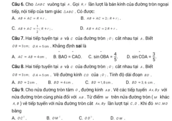 Câu 6. Cho Delta ABC vuông tại A . Gọi R,r lần lượt là bán kính của đường tròn ngoại
tiếp, nội tiếp của tam giác Delta ABC . Có được:
A. AB+AC=R+r
B. AB+AC=2(R+r)
C. AB+AC=(1)/(2)(R+r)
D. AB+AC=2R+r
Câu 7. Hai tiếp tuyến tại 8 và c của đường tròn (0) cắt nhau tại A. Biết
OB=3cm; OA=5cm . Khẳng định sai là
A. AC=AB=4cm .
B. BAO=CAO
C. sinOBA=(4)/(5)
D. sinCOA=(3)/(5)
Câu 8. Hai tiếp tuyến tại 8 và c của đường tròn (0) cắt nhau tại A . Biết
OB=3cm; OA=5cm . Vẽ đường kính CD của (0) . Tính độ dài đoạn BD .
A. BD=2cm
B. BD=4cm
C. BD=1,8cm
D. BD=3,6cm
Câu 9. Cho nửa đường tròn tâm o , đường kính AB . Vẽ các tiếp tuyến Ax By với
nửa đường tròn cùng phía đối với AB . Từ điểm M trên nửa đường tròn (M khác
A, B ) vẽ tiếp tuyến với nửa đường tròn cắt Ax, By lần lượt tại c,D . Khi đó MC.MD
bâng
A. oC^2
B. OM^2
C. OD^2
D.oM .