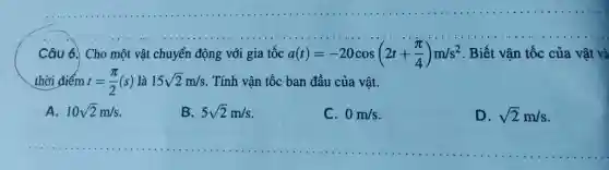 Câu 6. Cho một vật chuyển động với gia tốc a(t)=-20cos(2t+(pi )/(4))m/s^2 . Biết vận tốc của vật và
thời điểm t=(pi )/(2)(s) là 15sqrt (2)m/s Tính vân tốc ban đầu của vật.
A. 10sqrt (2)m/s
B. 5sqrt (2)m/s
C. 0m/s
D. sqrt (2)m/s