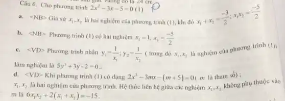 Câu 6. Cho phương trình
là hai nghiệm của phương trình (1), khi đó
2x^2-3x-5=0 (1)
a. langle NBrangle  Giả sử x_(1),x_(2)
x_(1)+x_(2)=(-3)/(2);x_(1)x_(2)=(-5)/(2)
b. langle NBrangle  Phương trình (I) có hai nghiệm x_(1)=1,x_(2)=(-5)/(2)
c. langle VDrangle  Phương trình nhận
y_(1)=(1)/(x_(1));y_(2)=(1)/(x_(2)) ( trong đó x_(1),x_(2)
là nghiệm của phương trình
(1))
làm nghiệm là 5y^2+3y-2=0
d. langle VDrangle  Khi phương trình (1)có dạng 2x^2-3mx-(m+5)=0 ( m là tham số);
x_(1),x_(2) là hai nghiệm của phương trình. Hệ thức liên hệ giữa các nghiệm x_(1),x_(2)
không phụ thuộc vào
m là 6x_(1)x_(2)+2(x_(1)+x_(2))=-15