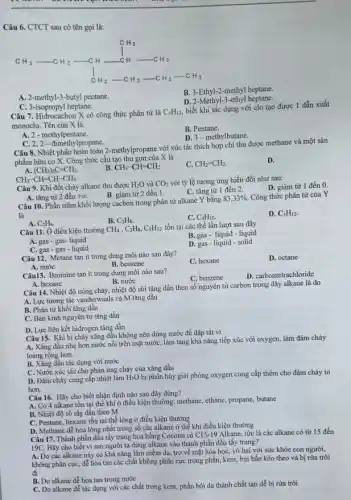 Câu 6. CTCT sau có tên gọi là:
A. 2-methyl-3-butyl pentane.
B. 3-Ethyl-2-methyl heptane.
D. 2-Methyl-3-ethyl heptane.
C. 3-isopropyl heptane.
Câu 7. Hidrocacbon X có công thức phân tử là C_(5)H_(12)
biết khi tác dụng với clo tạo được 1 dẫn xuất
monoclo. Tên của X là.
B. Pentane.
A. 2 - methylpentane.
D. 3-methylbutane.
C. 2,2-đimethylpropane.
Câu 8. Nhiệt phân hoàn toàn 2-methylpropane với xúc tác thích hợp chỉ thu được methane và một sản
phẩm hữu cơ X.Công thức cấu tạo thu gọn của X là
D.
A. (CH_(3))_(2)C=CH_(2).
B CH_(3)-CH=CH_(2).
CH_(2)=CH_(2)
CH_(3)-CH=CH-CH_(3).
Câu 9. Khi đốt cháy alkane thu được H_(2)O và CO_(2) với tỷ lệ tương ứng biến đổi như sau:
D. giảm từ 1 đến 0.
C. tǎng từ 1 đến 2.
A. tǎng từ 2 đến +00.
B. giảm từ 2 đến 1.
Câu 10. Phần trǎm khối lượng cacbon trong phân tử alkane Y bằng
83,33%  Công thức phân từ của Y
là
D. C_(5)H_(12)
A. C_(2)H_(6).
C. C_(4)H_(10)
C_(3)H_(8)
Câu 11. Ở điều kiện thường CH_(4),C_(3)H_(8),C_(5)H_(12) tồn tại các thể lần lượt sau đây
A. gas-gas- liquid
B. gas - liquid-liquid
C. gas - gas -liquid
D. gas-liquid-solid
Câu 12. Metane tan ít trong dung môi nào sau đây?
A. nước
C. hexane
D. octane
B. benzene
Câu13. Bromine tan it trong dung môi nào sau?
C. benzene
D. carbontetrachloride
A. hexane
B. nước
Câu 14. Nhiệt độ nóng chảy, nhiệt độ sôi tǎng dần theo số nguyên tử carbon trong dãy alkane là do
A. Lực tương tác vanderwaals và M tǎng dần
B. Phân tử khối tǎng dần
C. Bán kinh nguyên từ tǎng dần
D. Lực liên kết hidrogen tǎng dần
Câu 15. Khi bị cháy xǎng dầu không nên dùng nước để dập tắt vì
A. Xǎng dầu nhẹ hơn nước nổi trên mặt nước, làm tǎng khả nǎng tiếp xúc với oxygen, làm đám cháy
loang rộng hơn.
B. Xǎng dầu tác dụng với nước
C. Nước xúc tác cho phản ứng cháy của xǎng dầu
D. Đám cháy cung cấp nhiệt làm H_(2)O bị phân hủy giải phóng oxygen cung cấp thêm cho đám cháy to
hơn.
Câu 16. Hãy cho biết nhận định nào sau đây đúng?
A. Có 4 alkane tồn tại thể khí ở điều kiện thường: methane,ethane, propane, butane
B. Nhiệt độ sô tǎg dần theo M
C. Pentane, hexane tồn tại thể lỏng ở điều kiện thường
D. Methane dể hóa lỏng nhất trong số các alkane ở thê khí điều kiện thường
Câu 17. Thành phần dẫu tẩy trang hoa hồng Cocoon có C15-19 Alkane, tức là các alkane có từ 15 đến
19C. Hãy cho biết vì sao người ta dùng alkane vào thành phần dầu tẩy trang?
A. Do các alkane này có khả nǎng làm mềm da, trơ về mặt hóa học, vô hại với sức khỏe con người,
không phân cực, để hòa tan các chất không phân cực trong phấn, kem, bụi bẩn kéo theo và bị rừa trôi
đi
B. Do alkane dể hoa tan trong nước
C. Do alkane dể tác dụng với các chất trong kem, phấn bôi da thành chất tan dễ bị rửa trôi