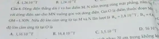 Cãu 6. Dòng điện thẳng dài I và hai điếm M, N nằm trong cùng mặt phẳng, nằm hạ
với dòng điện sao cho MN vuông góc với dòng điện. Gọi O là điểm thuộc đoạn MN
OM=1,50N
. Nếu độ lớn cảm ứng từ tại M và N lần lượt là
B_(M)=2,8cdot 10^-5T,B_(N)=4,8
độ lớn cảm ứng từ tại O là
C. 3,5cdot 10^-5T
D.
A. 3,36cdot 10^-5T
B. 16,8cdot 10^-5T
A. 1,26cdot 10^-5T
B. 1,24cdot 10^-3T
56.10^-5h
1