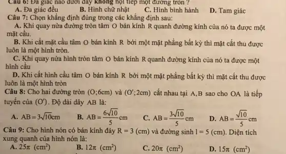 Câu 6: Đa giác nào dưới đây không nội tiếp một đường tròn ?
A. Đa giác đều
B. Hình chữ nhật
C. Hình bình hành
D. Tam giác
Câu 7: Chọn khẳng định đúng trong các khẳng định sau:
A. Khi quay nửa đường tròn tâm O bán kính R quanh đường kính của nó ta được một
mặt câu.
B. Khi cắt mặt cầu tâm O bán kính R bởi một mặt phẳng bất kỳ thì mặt cắt thu được
luôn là một hình tròn.
C. Khi quay nửa hình tròn tâm O bán kính R quanh đường kính của nó ta được một
hình cầu
D. Khi cắt hình cầu tâm O bán kính R bởi một mặt phẳng bất kỳ thì mặt cắt thu được
luôn là một hình tròn
Câu 8: Cho hai đường tròn (0;6cm) và (O';2cm) cắt nhau tại A B sao cho OA là tiếp
tuyến của (O') . Độ dài dây AB là:
A AB=3sqrt (10)cm
B. AB=(6sqrt (10))/(5)cm
C. AB=(3sqrt (10))/(5)cm
D AB=(sqrt (10))/(5)cm
Câu 9: Cho hình nón có bán kính đáy R=3(cm) và đường sinh 1=5(cm) . Diện tích
xung quanh của hình nón là:
A 25pi (cm^2)
B 12pi (cm^2)
C. 20pi (cm^2)
D. 15pi (cm^2)