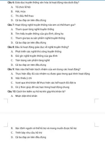 Câu 6: Giáo dục truyền thống vǎn hóa là hoạt động nào dưới đây?
A. Tổ chức lễ hội
B. Hát, múa
C. Thi đấu thế thao
D. Cả ba đáp án trên đều đúng
Câu 7: Hoạt động nghề truyền thống nào em có thể tham gia?
A. Tham quan làng nghề truyền thống
B. Tìm hiểu truyền thống của gia đình,dòng họ
C. Tham gia tạo ra sản phẩm nghề truyền thống
D. Cả ba đáp án trên đều đúng
Câu 8: Đâu là hoạt động giáo dục về nghề truyền thống?
A. Phát triển các nghề thủ công truyền thống
B. Giữ gìn nghề truyền thống của gia đình
C. Trân trọng sản phẩm làng nghề
D. Cả ba đáp án trên đều đúng
Câu 9: Việc nào thể hiện trách nhiệm của em trong các hoạt động?
A. Thực hiện đầy đủ các nhiệm vụ được giao trong quá trình hoạt động
B. Việc thiếu ý chí
C. Vượt qua khó khǎn để thực hiện các kế hoạch đã đặt ra
D. Có ý thức giúp đỡ các bạn trong hoạt động chung
Câu 10: Cách tìm kiếm sự hỗ trợ khi gặp khó khǎn là?
A. Nhận diện khó khǎn
B. Xác định người có thể hỗ trợ và mong muốn được hỗ trợ
C. Trính bày nhu cầu hỗ trợ
D. Cả ba đáp án trên đều đúng