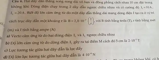 Câu 6. Hai dây dân thǎng song song dài vô hạn và đồng phẳng cách nhau 10 cm đặt trong
không khí. Dòng điện chạy trong 2 dây dẫn ngược chiều nhau và có cường độ I_(1)=10A
I_(2)=20A . Biết độ lớn cảm ứng từ do một dây dẫn thẳng dài mang dòng điện I tạo ra ở vị trí
cách trục dây dẫn một khoảng r là B=2,0cdot 10^-7cdot ((I)/(r)) , với B tính bằng tesla (T), ,r tính bằng mét
(m) và I tính bằng ampe (A)
a) Vecto cảm ứng từ do hai dòng điện I_(1) và I_(2) ngược chiều nhau
b) Độ lớn cảm ứng từ do dòng điện I_(1) gây ra tại điểm M cách đó 5 cm là
2cdot 10^-5T
c) Lực tương tác giữa hai dây dẫn là lực đẩy
d) Độ lớn lực tương tác giữa hai dây dẫn là
4cdot 10^-4N