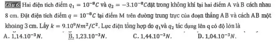 Câu 6: Hai điện tích điểm q_(1)=10^-8C và q_(2)=-3.10^-8C đặt trong không khí tại hai điểm A và B cách nhau
8 cm. Đặt điện tích điểm q=10^-8C tại điểm M trên đường trung trực của đoạn thẳng AB và cách AB một
khoảng 3 cm. Lấy k=9.10^9Nm^2/C^2 . Lực điện tổng hợp do q_(1) và q_(2) tác dụng lên q có độ lớn là
A 1,14cdot 10^-3N
B. 1,23cdot 10^-3N
C 1,44cdot 10^-3N
D 1,04cdot 10^-3N