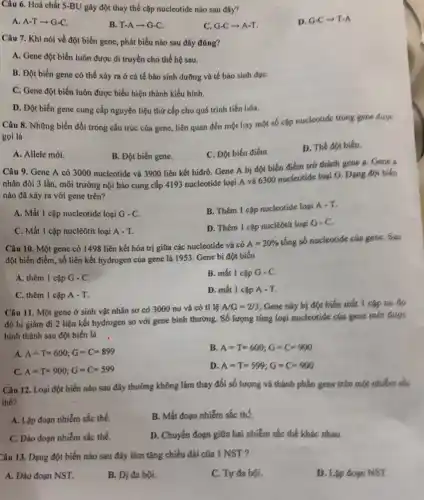 Câu 6. Hoá chất 5-BU gây đột thay thế cặp nucleotide nào sau đây?
A. A-T-G-C.
B. T-Aarrow G-C
C. G-C-A-T.
D. G-Carrow T-A
Câu 7. Khi nói về đột biến gene , phát biểu nào sau đây đúng?
A. Gene đột biến luôn được di truyền cho thế hệ sau.
B. Đột biến gene có thể xảy ra ở cả tế bào sinh dưỡng và tế bào sinh dụC.
C. Gene đột biến luôn được biểu hiện thành kiểu hình.
D. Đột biến gene cung cấp nguyên liệu thứ cấp cho quá trình tiến lióa.
Câu 8. Những biến đổi trong cấu trúc của gene, liên quan đến một hay một số cặp nucleotide trong gene duge
gọi là
A. Allele mới.
B. Đột biến gene.
C. Đột biến điểm.
D. Thế đột biến.
Câu 9. Gene A có 3000 nucleotide và 3900 liên kết hiđrô.Gene A bị đột biến điểm trở thành gene a. Gene a
nhân đôi 3 lần.môi trường nội bào cung cấp 4193 nucleotide loại A và 6300 nucleotide loại G. Dạng đột biến
nào đã xảy ra với gene trên?
A. Mất 1 cặp nucleotide loại G-C
B. Thêm 1 cặp nucleotide loại
A-T
C. Mất 1 cặp nuclêôtit loại A - T.
D. Thêm 1 cặp nuclêôtít loại
G-C.
Câu 10. Một gene có 1498 liên kết hóa trị giữa các nucleotide và có
A=20% 
tổng số nucleotide của gene Sau
đột biến điểm, số liên kết hydrogen của gene là 1953. Gene bị đột biến
A. thêm 1 cặp G-C
B. mất 1 cặp G-C
C. thêm 1 cặp A-T
D. mất 1 cặp A-T,
Câu 11. Một gene ở sinh vật nhân sơ có 3000 nu và có ti lệ
A/G=2/3 Gene này bị đột biến mất | cặp nu do
đó bị giảm đi 2 liên kết hydrogen so với gene bình thường. Số lượng từng loại nucleotide của gene mới được
hình thành sau đột biến là
A. A=T=600;G=C=899
B. A=T=600;G=C=900
C. A=T=900;G=C=599
D. A=T=599;G=C=900
Câu 12. Loại đột biến nào sau đây thường không làm thay đối số lượng và thành phần gene trên một nhiễm sắc
thể?
A. Lập đoạn nhiễm sắc thể.
B. Mất đoạn nhiễm sắc thế.
C. Đảo đoạn nhiễm sắc thể.
D. Chuyển đoạn giữa hai nhiễm sắc thể khác nhau.
Câu 13. Dạng đột biến nào sau đây làm tǎng chiều dài của I NST?
A. Đảo đoạn NST.
B. Dị đa bội.
C. Tự đa bội.
D. Lập đoạn NST.