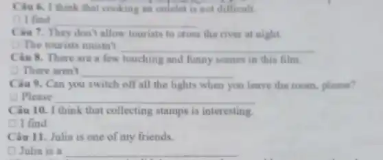 Câu 6. I think that cooking an omelet is not difficult
( ) I find __
Câu 7. They don'allow tourists to cross the river at night.
(1) The tourists mustn't __
Câu 8. There are a few touching and funny scenes in this film.
(1) There aren't __
Câu 9. Can you switch off all the lights when you leave the room.please?
D Please __
Câu 10. I think that collecting stamps is interesting.
I find
Câu 11. Julia is one of my friends.
D Julia is a __
