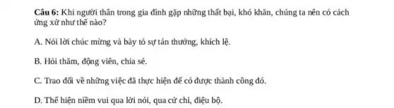 Câu 6: Khi người thân trong gia đình gặp những thất bại,khó khǎn, chúng ta nên có cách
ứng xử như thế nào?
A. Nói lời chúc mừng và bày tỏ sự tán thưởng, khích lệ.
B. Hỏi thǎm, động viên, chia sẻ.
C. Trao đối về những việc đã thực hiện để có được thành công đó.
D. Thế hiện niềm vui qua lời nói,qua cử chỉ, điệu bộ.