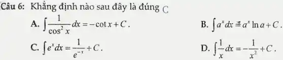 Câu 6: Khẳng định nào sau đây là đúng C
int (1)/(cos^2)xdx=-cotx+C
B int a^xdx=a^xlna+C
C. int e^xdx=(1)/(e^-x)+C
D int (1)/(x)dx=-(1)/(x^2)+C