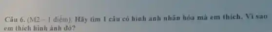 Câu 6. (M2 -I điểm): Hãy tìm 1 câu có hình ảnh nhân hóa mà em thich. Vì sao
em thích hình ảnh đó?