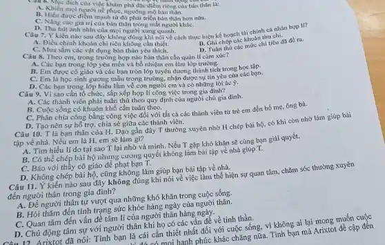 Câu 6. Mục đích của việc khám phá đặc điểm riêng của bàn thân là:
động của
A. Khien moingười ne phục, ngường mộ bàn thân.
B. Hiểu được điểm mạnh từ đó phát triển bản thân hơn nữa.
C. Nâng cao giá trị của bản thân trong mắt người kháC.
D. Thu hút ánh nhìn của mọi người xung quanh. Câu 7. Ý kiến nào sau đây không đúng khi nói về cách thực hiện kế hoạch tài chính cá nhân hợp II?
A. Điều chỉnh khoản chi tiêu không cần thiết.
B. Ghi chép các khoản thu chi.
C. Mua sắm các vật dụng bản thân yêu thich.
D. Tuân thủ các mức chi tiêu đã đề ra.
Câu 8. Theo em trong trường hợp nào bản thân cần quản lí cảm xúc?
A. Các bạn trong lớp yêu mến và bổ nhiệm em làm lớp trường.
B. Em được cô giáo và các bạn tròn lớp tuyên dương thành tích trong học tập.
C. Em là học sinh gương mẫu trọng trường, nhận được sự tin yêu của các bạn.
D. Các bạn trong lớp hiểu lầm về con người cm và có những lời ác ý.
Câu 9. Vì sao cần tổ chức, sắp xếp hợp lí công việc trong gia đình?
A. Các thành viên phải tuân thủ theo quy định của người chủ gia đình.
B. Cuộc sống có khuôn khổ cần tuân theo.
C. Phân chia công bằng công việc đối với tất cả các thành viên từ trẻ em đến bố mẹ.ông bà.
D. Tạo nên sự hỗ trợ, chia sẻ giữa các thành viên.
Câu 10. T là bạn thân của H Dạo gần đây T thường xuyên nhờ H chép bài hộ, có khi còn nhờ làm giúp bài
tập về nhà. Nếu em là H, em sẽ làm gì?
A. Tìm hiểu lí do tại sao T lại nhờ vả mình . Nếu T gặp khó khǎn sẽ cùng bạn giải quyết.
B. Có thể chép bài hộ nhưng cương quyết không làm bài tập về nhà giúp T.
C. Báo với thấy cô giáo để phạt bạn T.
D. Không chép bài hộ, cũng không làm giúp bạn bài tập về nhà.
Câu 11. Ý kiến nào sau đây không đúng khi nói về việc làm thể hiện sự quan tâm, chǎm sóc thường xuyên
đến người thân trong gia đình?
A. Để người thân tự vượt qua những khó khǎn trong cuộc sống.
B. Hỏi thǎm đến tình trạng sức khỏe hàng ngày của người thân.
C. Quan tâm đến vấn đề tâm lí của người thân hàng ngày.
D. Chủ động tâm sự với người thân khi họ có các vấn để về tinh thần.
Câu 12. Arixtot đã nói: Tình bạn là cái cần thiết nhất đối với cuộc sống,vì không ai lại mong muốn cuộc
là cái cá mọi hanh phúc khác chǎng nữa. Tình bạn mà Arixtot đề cập đến