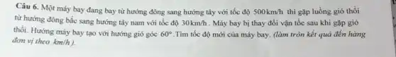 Câu 6. Một máy bay đang bay từ hướng đông sang hướng tây với tốc độ 500km/h thì gặp luồng gió thổi
từ hướng đông bắc sang hướng tây nam với tốc độ 30km/h . Máy bay bị thay đồi vận tốc sau khi gặp gió
thôi. Hướng máy bay tạo với hướng gió góc 60^circ  .Tìm tốc độ mới của máy bay. (làm tròn kết quả đến hàng
đơn vị theo km/h