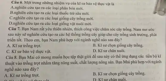 Câu 6. Một trong những nhiệm vụ của kĩ sư bảo vệ thực vật là
A.nghiên cứu tạo ra các loại phân bón mới.
B.nghiên cứu tạo ra các loại thuốc trừ sâu mới.
C.nghiên cứu tạo ra các loại giống cây trồng mới.
D.nghiên cứu tạo ra các loại giống vật nuôi mới.
Câu 7. Bạn Nam rất yêu thiên nhiên., thích công việc chǎm sóc cây trồng. Nam mơ ước
sau này sẽ nghiên cứu tạo ra các hệ thống trồng cây giúp cho cây trồng sinh trưởng, phát
triển tốt. Theo em.bạn Nam phù hợp với ngành nghề nào sau đây?
A. Kĩ sư trồng trọt.
B. Kĩ sư chọn giống cây trồng.
C. Kĩ sư bảo vệ thực vật.
D. Kĩ sư chǎn nuôi.
Câu 8. Bạn Mai có mong muốn học tập thật giỏi để sau này có thể ứng dụng các tiến bộ kĩ
thuật vào trồng trọt nhằm tǎng nǎng suất, chất lượng nông sản. Bạn Mai phù hợp với ngành
nghề nào sau đây?
A. Kĩ sư trồng trọt.
B. Kĩ sư chọn giống cây trồng.
D. Kĩ sư chǎn nuôi.