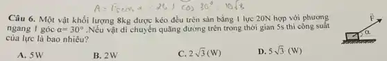 Câu 6. Một vật khối lượng 8kg được kéo đều trên sàn bằng 1 lực 20N hợp với phương
ngang 1 góc alpha =30^circ  .Nếu vật di chuyển quãng đường trên trong thời gian 5s thì công suât
của lực là bao nhiêu?
A. 5W
B. 2W
2sqrt (3)(W)
D. 5sqrt (3)(W)