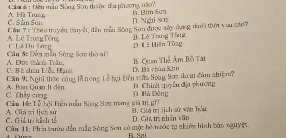 Câu 6 : Đền mẫu Sòng Sơn thuộc địa phương nào?
A. Hà Trung
B. Bim Sơn
D. Nghi Sơn
C. Sầm Sơn
Câu 7 : Theo truyền thuyết,đền mẫu Sòng Sơn được xây dựng dưới thời vua nào?
A. Lê TrungTông
B. Lê Trang Tông
C.Lê Dụ Tông
D. Lê Hiển Tông
Câu 8: Đến mẫu Sòng Sơn thờ ai?
A. Đức thánh Trân
B. Quan Thế Âm Bồ Tát
C. Bà chúa Liễu Hạnh
D. Bà chúa Kho
Câu 9: Nghi thức cúng lễ trong Lễ hội Đền mẫu Sòng Sơn do ai đảm nhiệm?
A. Ban Quản lí đên.
B. Chính quyền địa phương
D. Bà Đông
C. Thầy cúng
Câu 10: Lễ hội Đền mẫu Sòng Sơn mang giá trị gì?
A. Giá trị lịch sử
B. Giá trị lịch sử vǎn hóa
C. Giá trị kinh tế
D. Giá trị nhân vǎn
Câu 11: Phía trước đèn mẫu Sòng Sơn có một hồ nước tự nhiên hình bán nguyệt.
A Búng
B. Sai