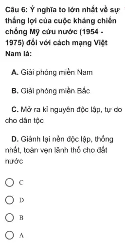 Câu 6: Ý nghĩa to lớn nhất về sự
thắng lợi của cuộc kháng chiến
chống Mỹ cứu nước (1954 -
1975) đối với cách mạng Việt
Nam là:
A. Giải phóng miền Nam
B. Giải phóng miền Bắc
C. Mở ra kỉ nguyên độc lập , tự do
cho dân tộc
D. Giành lại nền độc lập , thống
nhất, toàn vẹn lãnh thổ cho đất
nước
C
D
B
A