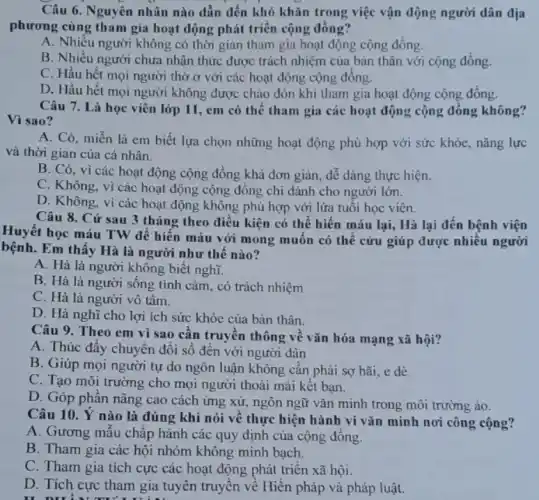 Câu 6. Nguyên nhân nào dẫn đến khó khǎn trong việc vận động người dân địa
phương cùng tham gia hoạt động phát triển cộng đông?
A. Nhiều người không có thời gian tham gia hoạt động cộng đồng.
B. Nhiều người chưa nhận thức được trách nhiệm của bản thân với cộng đồng.
C. Hầu hết mọi người thờ sigma  với các hoạt động cộng đông.
D. Hầu hết mọi người không được chào đón khi tham gia hoạt động cộng đồng.
Câu 7. Là học viên lớp 11, em có thể tham gia các hoạt động cộng đồng không?
Vi sao?
A. Có, miễn là em biết lựa chọn những hoạt động phù hợp với sức khỏe nǎng lực
và thời gian của cả nhân.
B. Có, vì các hoạt động cộng đồng khả đơn giản, dễ dàng thực hiện.
C. Không, vì các hoạt động cộng đồng chỉ dành cho người lớn.
D. Không, vì các hoạt động không phủ hợp với lứa tuổi học viên.
Câu 8. Cứ sau 3 tháng theo điều kiện có thể hiến máu lại, Hà lại đến bệnh viện
Huyết học máu TW để hiến máu với mong muôn có thể cứu giúp được nhiều người
bệnh. Em thấy Hà là người như thế nào?
A. Hà là người không biết nghĩ.
B. Hà là người sông tình cảm, có trách nhiệm
C. Hà là người vô tâm.
D. Hà nghĩ cho lợi ích sức khỏe của bản thân.
Câu 9. Theo em vì sao cân truyền thông về vǎn hóa mạng xã hội?
A. Thúc đẩy chuyển đôi số đến với người dân
B. Giúp mọi người tự do ngôn luận không cần phải sợ hãi, e dè.
C. Tạo môi trường cho mọi người thoải mái kêt bạn.
D. Góp phần nâng cao cách ứng xử.ngôn ngữ vǎn minh trong môi trường ảo.
Câu 10. Ý nào là đúng khi nói về thực hiện hành công cộng?
A. Gương mẫu chấp hành các quy định của cộng đồng.
B. Tham gia các hội nhóm không minh bach.
C. Tham gia tích cực các hoạt động phát triển xã hội.
D. Tích cực tham gia tuyên truyền về Hiến pháp và pháp luật.