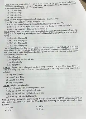 Câu 6, Nǎm 2024 doanh nghiệp X có giá trị tài sản cố định vào các ngày đầu tháng 1, đầu tháng
2, đầu thảng 3 và đầu tháng 4 lần lượt là 1200; 1400; 1300; 1500 triệu đồng. Hãy tính giá trị tài sản
cố định bình quân quý I nǎm 2024 của doanh nghiệp:
A. 1250 triệu đồng;
B. 1300 triệu đồng;
C. 1350 triệu đồng;
D. 1400 triệu đồng.
Câu 7. Nếu tính theo phương pháp sản xuất thì giá trị gia tǎng (VA) bằng:
A. Giá trị sản xuất (GO) - Chi phí trung giản (IC)
B. Khấu hao tài sản cố định (Cl)+thunhunderset (.)(hat (a))p lần đầu của người lao động (V)
C. Thu nhập lần đầu của người lao động (V) - thu nhập lần đầu của doanh nghiệp
(M)
D. Giá trị sản xuất (GO) - Khấu hao tài sản cố định (Cl)
Câu 8. Tháng 7 nǎm 2024 doanh nghiệp A có: giá trị sản xuất là 14938 triệu đồng; số lao động
bình quân là 350 người. Hãy tính nǎng suất lao động bình quân 1 lao động tháng
7/2024 của doanh
nghiệp A.
A 42,68triunderset (.)(hat (e))udgrave (hat (o))ng/ngurgrave (hat (o))i;
B 38,71triunderset (.)(hat (e))udgrave (hat (o))ng/ngurgrave (o)i;
C. 32,69trgrave (i)hat (i)udgrave (hat (o))ng/ngugrave (o)i;
D. 29,63trgrave (i)hat (i)udgrave (hat (o))ng/ngurgrave (o)i.
Câu 9. Chọn đáp án đúng điền vào chỗ trống: "Giá thành sản phẩm là biểu hiện bằng tiền của toàn
bộ các khoản chí phí về __ và các chi phí bằng tiền khác mà doanh nghiệp đã chi ra để sản xuất
hoàn thành một sô lượng, khối lượng sản phẩm vật chất hay thực hiện xong một số loại dịch vụ
nhất định trong kỳ nghiên cứu".
A. lao động sống;
B. lao động sống,lao động vật hóa;
C. lao động vật hóa;
D. lao động kháC.
Câu 10. Tổng quỹ lương của doanh nghiệp A tháng 7/2024 là 1250 triệu đồng;tháng 8/2024 là
1185 triệu đồng. Hãy cho biết tổng quỹ lương của tháng 8 so với tháng 7 nǎm 2024 thay đổi như
thế nào?
A. tǎng 45 triệu đồng;
B. giảm 65 triệu đồng;
C. giảm 55 triệu đồng;
D. tǎng 55 triệu đồng.
Câu 11. Chi phí trung gian gồm:
A. Chi phí nguyên vật liệu và chi phí nhân công;
B. Chi phí vật chất và chi phí vật chất khác;
C. Chi phí vật chất và chi phí vǎn phòng phầm;
D. Chi phí vật chất và chi phí dịch vụ.
Câu 12. Tháng 10 nǎm 2024 doanh nghiệp B có giá trị sản xuất là 138 .720 triệu đồng, giá trị tài
sản cố định bình quân là 42.500 triệu đồng. Hãy tính hiệu nǎng sử dụng tài sản cố định tháng
10/2024
A. 2,368;
C. 3,016;
B. 2,785;
D. 3,264 .
2