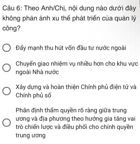 Câu 6: Theo Anh/Chị, nội dung nào dưới đây
không phản ánh xu thế phát triển của quản lý
công?
Đẩy mạnh thu hút vốn đầu tư nước ngoài
Chuyển giao nhiệm vụ nhiều hơn cho khu vực
ngoài Nhà nước
Xây dựng và hoàn thiện Chính phủ điện tử và
Chính phủ số
Phân định thẩm quyền rõ ràng giữa trung
ương và địa phương theo hướng gia tǎng vai
trò chiến lược và điều phối cho chính quyền