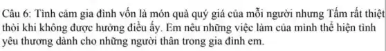 Câu 6: Tình cảm gia đình vốn là món quà quý giá của mỗi người nhưng Tấm rất thiệt
thòi khi không được hưởng điều ấy. Em nêu những việc làm của mình thế hiện tình
yêu thương dành cho những người thân trong gia đình em.