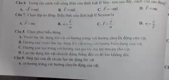 Câu 6. Trong các cách viết công thức của đinh luật II Niu - tơn sau đây, cách viết nào đúng?
A. -overrightarrow (F)=moverrightarrow (a)
B. overrightarrow (F)=moverrightarrow (a)
C. overrightarrow (F)=-moverrightarrow (a)
D. overrightarrow (F)=ma
Câu 7. Chọn đáp án đúng.Biểu thức của đinh luât II Newton là
A. overrightarrow (F)=ma
B. overrightarrow (a)=(overrightarrow (F))/(m)
C. overrightarrow (F)=(overrightarrow (a))/(m)
D. m=(bar (a))/(bar (F))
Câu 8. Chon phát biểu đúng.
A. Vecto lure tác dụng lên vật có hướng trùng với hướng chuyển động của vật.
B. Hướng của vecto lực tác dụng lên vật trùng với hướng biến dạng của vật.
C. Hướng của lực trùng với hướng của gia tốc mà lực tru en cho vật.
D. Lực tác dụng lên vật chuyển động thǎng đều có độ lớn không đôi.
Câu 9. Hợp lực của tất cả các lực tác dụng lên vật
A. có hướng trùng với hướng chuyển động của vật.