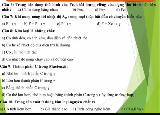 Câu 6: Trong các dạng thù hình của Fe, khối lượng riêng của dạng thù hình nào lớn
nhất? a) Cả ba dạng bǎng nhau
b) Fea
c) Fey
d) Feô
Câu 7: Khi nung nóng tới nhiệt độ A_(1) , trong mọi thép bắt đầu có chuyển biến nào
a) Farrow gamma  b) F+Parrow gamma 
c) Parrow gamma 
d) F+Xearrow gamma 
Câu 8: Kim loại là những chất:
a) Có tính dẻo., có ánh kim, dẫn điện và dẫn nhiệt tốt
b) Có hệ sô nhiệt độ của điện trở là dương
c) Có cấu tạo tinh thể
d) Có nhiệt độ nóng chảy cao và độ bền cao
Câu 9: Thành phân C trong Mactenxit:
a) Nhỏ hơn thành phân C trong Y
b) Lớn hơn thành phần C trong Y
c) Bằng thành phần C trong Y
d) Có thể lớn hơn, nhỏ hơn hoặc bằng thành phần C trong Y (tùy từng trường hợp)
Câu 10: Trong sản xuất ít dùng kim loại nguyên chất vì
a) Cơ tính kém hơn
b) Giá thành cao
c) Tính công nghệ kém
d) Cả a,b và C