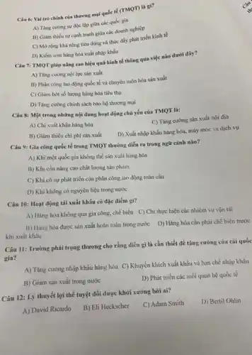 Câu 6: Vai trò chính của thương mại quốc tế (TMQT) là gi?
A) Tǎng cường sự độc lập giữa các quốc gia
B) Giảm thiếu sự cạnh tranh giữa các doanh nghiệp
C) Mở rộng khả nǎng tiêu dùng và thúc đẩy phát triển kinh tế
D) Kiểm soát hàng hóa xuất nhập khẩu
Câu 7: TMQT giúp nâng cao hiệu quả kinh tế thông qua việc nào dưới đây?
A) Tǎng cường nội lực sản xuất
B) Phân công lao động quốc tế và chuyên môn hóa sản xuất
C) Giảm bớt số lượng hàng hóa tiêu thụ
D) Tǎng cường chính sách bảo hộ thương mại
Câu 8: Một trong những nội dung hoạt động chủ yếu của TMQT là:
C) Tǎng cường sản xuất nội địa
A) Chi xuất khẩu hàng hóa
B) Giảm thiếu chi phí sản xuất
D) Xuất nhập khẩu hàng hóa, máy móc và dịch vụ
Câu 9: Gia công quốc tế trong TMQT thường diễn ra trong ngữ cảnh nào?
A) Khi một quốc gia không thể sản xuất hàng hóa
B) Khi cần nâng cao chất lượng sản phẩm
C) Khi có sự phát triển của phân công lao động toàn cầu
D) Khi không có nguyên liệu trong nước
Câu 10: Hoạt động tái xuất khẩu có đặc điểm gì?
A) Hàng hóa không qua gia công, chế biến C) Chi thực hiện các nhiệm vụ vận tải
khi xuất khẩu
B) Hàng hóa được sản xuất hoàn toàn trong nước D) Hàng hóa cần phải chế biến trước
Câu 11: Trường phái trọng thương cho rằng điều gì là cần thiết để tǎng cường của cải quốc
gia?
A) Tǎng cường nhập khẩu hàng hóa C)Khuyến khích xuất khẩu và hạn chế nhập khẩu
B) Giảm sản xuất trong nước
D) Phát triển các mối quan hệ quốc tế
Câu 12: Lý thuyết lợi thế tuyệt đối được khởi xướng bởi ai?
C) Adam Smith
D) Bertil Ohlin
A) David Ricardo
B) Eli Heckscher