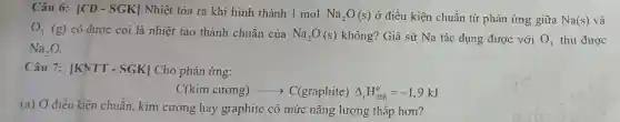 Câu 6: vert CD-SGKvert  Nhiệt tỏa ra khi hình thành 1 mol Na_(2)O(s) ở điều kiện chuẩn từ phản ứng giữa Na(s) và
O_(3)(g) có được coi là nhiệt tạo thành chuẩn của Na_(2)O(s) không? Giả sử Na tác dụng được với O_(3) thu được
Na_(2)O
Câu 7: |KNTT - SGK| Cho phản ứng:
C(kim curong)arrow C(graphite)Delta _(r)H_(298)^circ =-1,9kJ
(a) Ở điều kiện chuẩn. kim cương hay graphite có mức nǎng lượng thấp hơn?