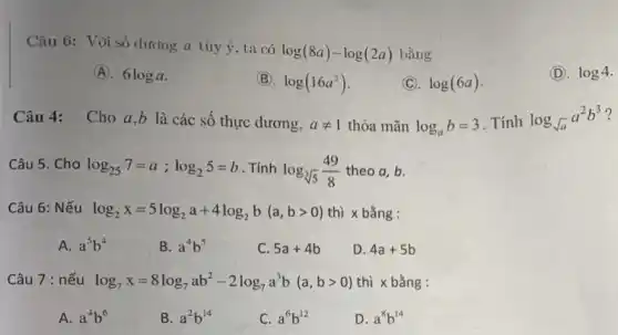 Câu 6: Với số dương a tùy ý , ta có
log(8a)-log(2a) bằng
(A). 6loga
(B). log(16a^2)
(C). log(6a)
(D). log4
Câu 4: Cho a ,b là các số thực dương, aneq 1 thỏa mãn log_(a)b=3 . Tính log_(sqrt (a))a^2b^3 ?
Câu 5. Cho log_(25)7=a;log_(2)5=b . Tính log_(sqrt [3](5))(49)/(8) theo a,b.
Câu 6: Nếu log_(2)x=5log_(2)a+4log_(2)b(a,bgt 0) thì x bằng :
A. a^5b^4
B. a^4b^5
C. 5a+4b
D. 4a+5b
Câu 7 : nếu log_(7)x=8log_(7)ab^2-2log_(7)a^3b(a,bgt 0) thì x bằng :
A. a^4b^6
B. a^2b^14
C. a^6b^12
D. a^8b^14