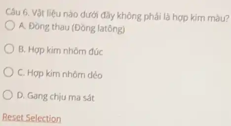 Câu 6. Vật liệu nào dưới đây không phải là hợp kim màu?
A. Đồng thau (Đồng latông)
B. Hợp kim nhôm đúc
C. Hợp kim nhôm dẻo
D. Gang chịu ma sát
Reset Selection